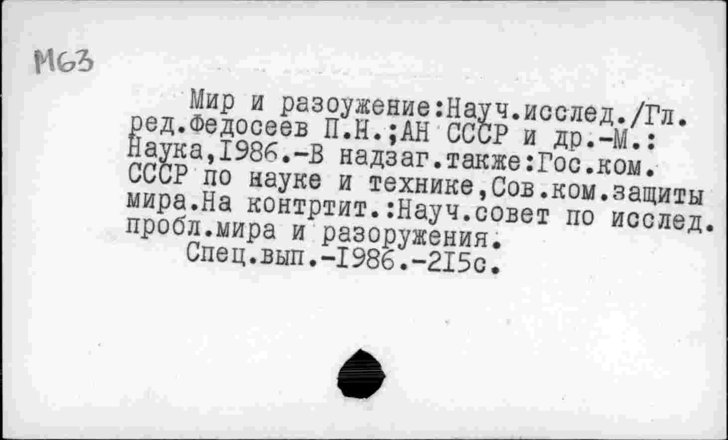 ﻿Мир и разоужение:Науч.исслед./Гл. ред.Федосеев П.Н.;АН СССР и др.—М.: Наука,1986.-В надзаг.также:Гос.ком. СССР по науке и технике,Сов.ком.защиты мира.На контртит.:Науч.совет по исслед. пробл.мира и разоружения.
Спец.вып.-1986.-215с.